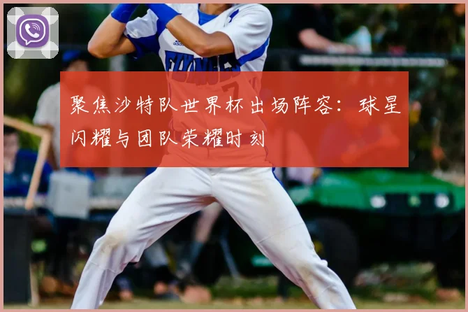 聚焦沙特队世界杯出场阵容:球星闪耀与团队荣耀时刻