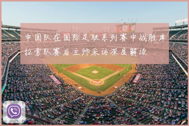 中国队在国际足联系列赛中战胜库拉索队赛后主帅采访深度解读