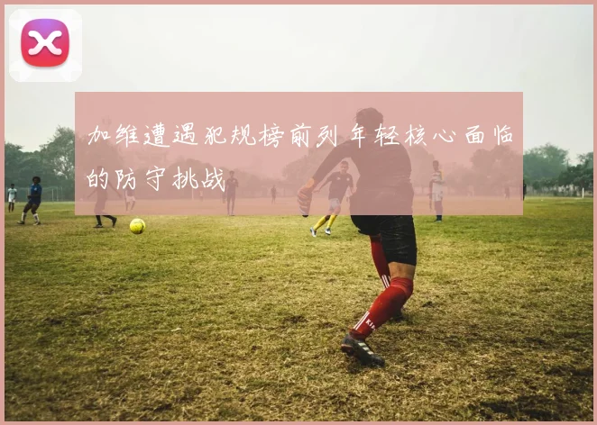 加维遭遇犯规榜前列年轻核心面临的防守挑战