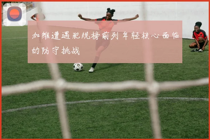 加维遭遇犯规榜前列年轻核心面临的防守挑战