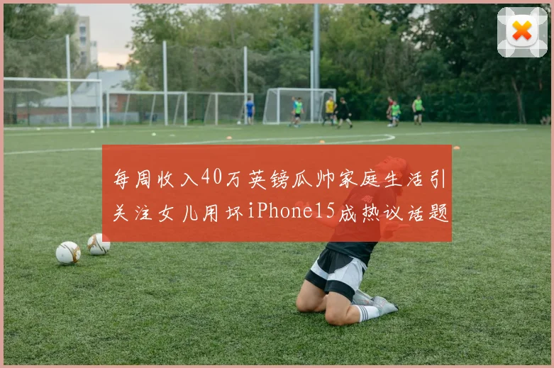 每周收入40万英镑瓜帅家庭生活引关注女儿用坏iPhone15成热议话题